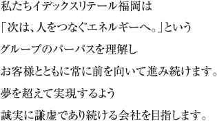 私たちイデックスリテール福岡は「次は人をつなぐエネルギー」というグループのパーパスを理解しお客様とともに常に前を向いて進み続けます。夢を超えて実現するよう誠実に謙虚であり続ける会社を目指します。